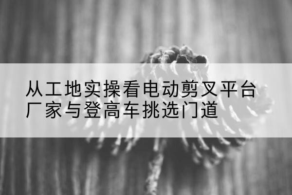 金林电动剪叉升降平台厂家-从工地实操看电动剪叉平台厂家与登高车挑选门道